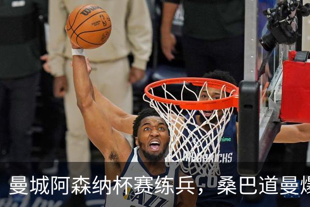 曼城阿森纳杯赛练兵，桑巴道曼爆发彰显豪门厚度